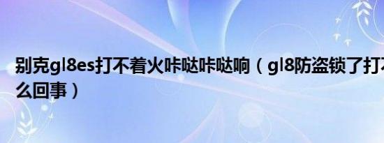 别克gl8es打不着火咔哒咔哒响（gl8防盗锁了打不着火是怎么回事）