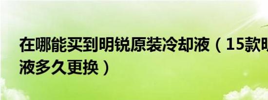 在哪能买到明锐原装冷却液（15款明锐冷却液多久更换）