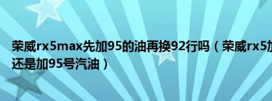 荣威rx5max先加95的油再换92行吗（荣威rx5加92号汽油还是加95号汽油）
