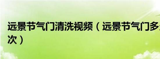 远景节气门清洗视频（远景节气门多久清洗一次）