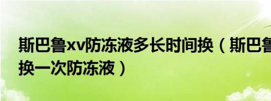 斯巴鲁xv防冻液多长时间换（斯巴鲁xv多久换一次防冻液）