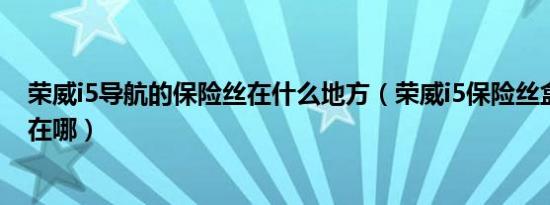 荣威i5导航的保险丝在什么地方（荣威i5保险丝盒详细位置在哪）