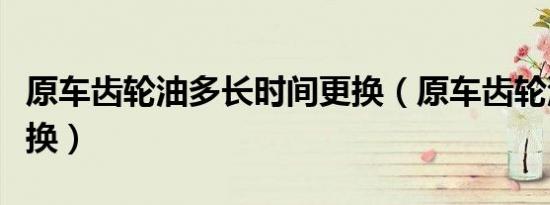原车齿轮油多长时间更换（原车齿轮油多久更换）