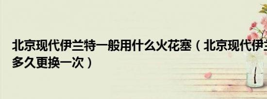 北京现代伊兰特一般用什么火花塞（北京现代伊兰特火花塞多久更换一次）
