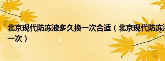 北京现代防冻液多久换一次合适（北京现代防冻液多久更换一次）