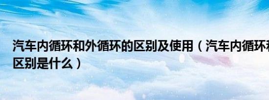 汽车内循环和外循环的区别及使用（汽车内循环和外循环的区别是什么）