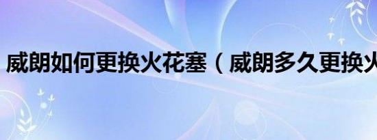 威朗如何更换火花塞（威朗多久更换火花塞）