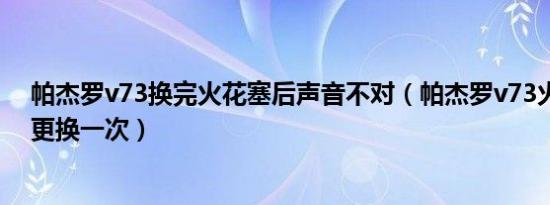帕杰罗v73换完火花塞后声音不对（帕杰罗v73火花塞多久更换一次）