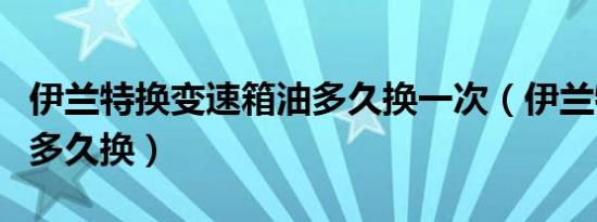 伊兰特换变速箱油多久换一次（伊兰特波箱油多久换）