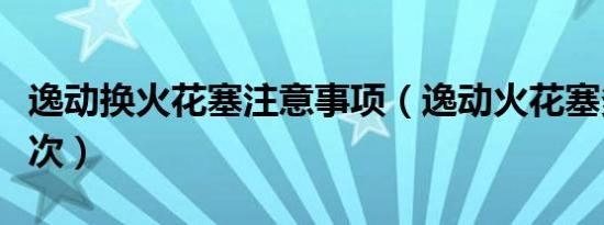 逸动换火花塞注意事项（逸动火花塞多久换一次）