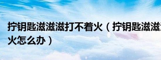 拧钥匙滋滋滋打不着火（拧钥匙滋滋滋打不着火怎么办）