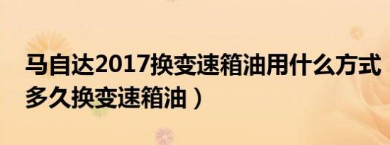 马自达2017换变速箱油用什么方式（马自达多久换变速箱油）