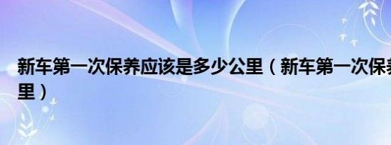 新车第一次保养应该是多少公里（新车第一次保养是多少公里）