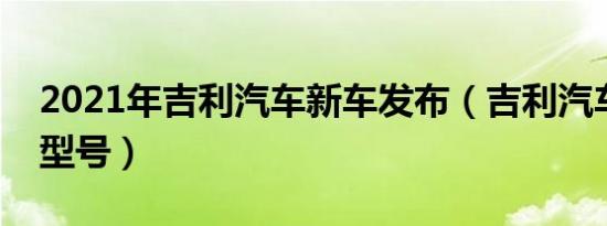 2021年吉利汽车新车发布（吉利汽车有哪些型号）