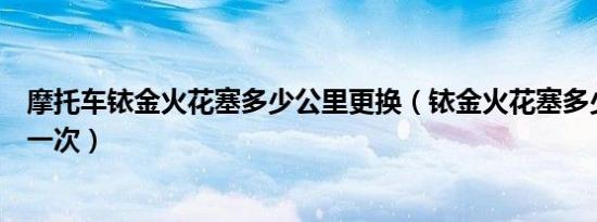 摩托车铱金火花塞多少公里更换（铱金火花塞多少公里更换一次）