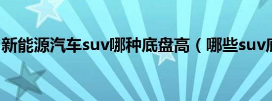新能源汽车suv哪种底盘高（哪些suv底盘高）