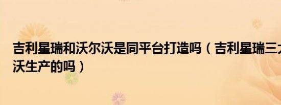 吉利星瑞和沃尔沃是同平台打造吗（吉利星瑞三大件是沃尔沃生产的吗）