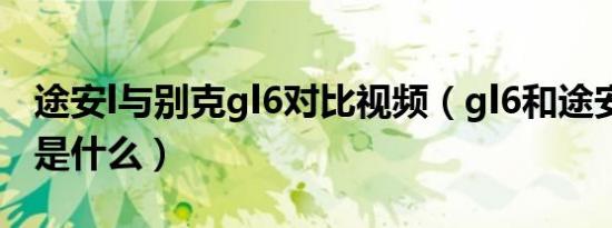 途安l与别克gl6对比视频（gl6和途安l的区别是什么）