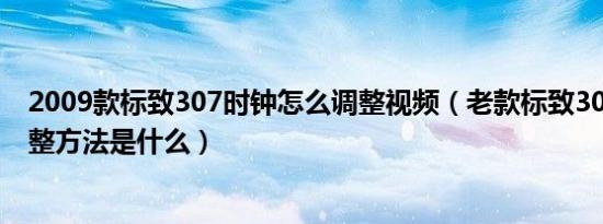 2009款标致307时钟怎么调整视频（老款标致307时间的调整方法是什么）