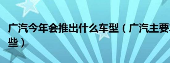 广汽今年会推出什么车型（广汽主要车型有哪些）