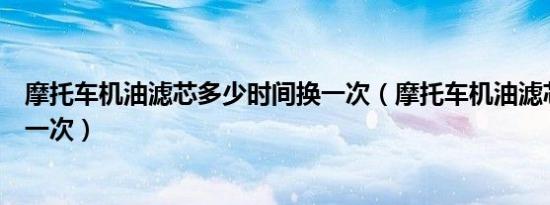 摩托车机油滤芯多少时间换一次（摩托车机油滤芯多久更换一次）
