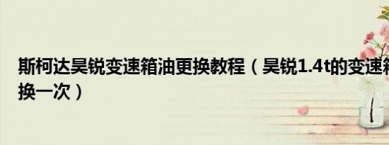 斯柯达昊锐变速箱油更换教程（昊锐1.4t的变速箱油多久更换一次）