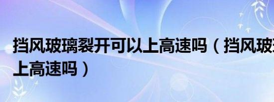 挡风玻璃裂开可以上高速吗（挡风玻璃裂了能上高速吗）