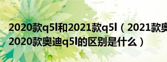 2020款q5l和2021款q5l（2021款奥迪q5l与2020款奥迪q5l的区别是什么）