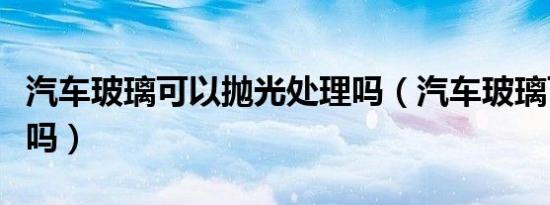 汽车玻璃可以抛光处理吗（汽车玻璃可以抛光吗）