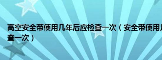 高空安全带使用几年后应检查一次（安全带使用几年后应检查一次）