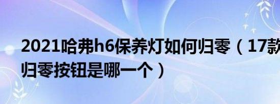 2021哈弗h6保养灯如何归零（17款哈弗h6归零按钮是哪一个）