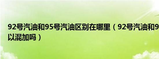 92号汽油和95号汽油区别在哪里（92号汽油和95号汽油可以混加吗）