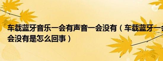 车载蓝牙音乐一会有声音一会没有（车载蓝牙一会有声音一会没有是怎么回事）