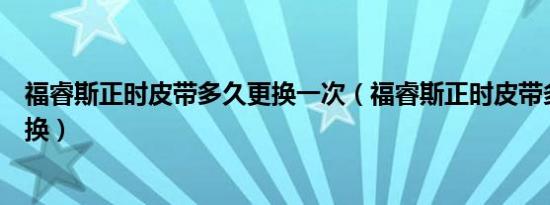 福睿斯正时皮带多久更换一次（福睿斯正时皮带多少公里更换）