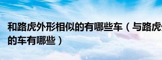 和路虎外形相似的有哪些车（与路虎外形相似的车有哪些）