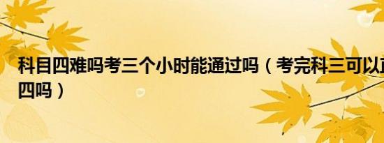 科目四难吗考三个小时能通过吗（考完科三可以直接考科目四吗）