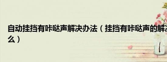 自动挂挡有咔哒声解决办法（挂挡有咔哒声的解决办法是什么）