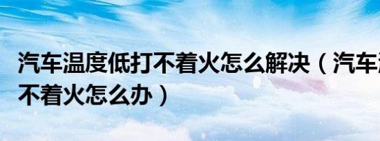 汽车温度低打不着火怎么解决（汽车温度低打不着火怎么办）