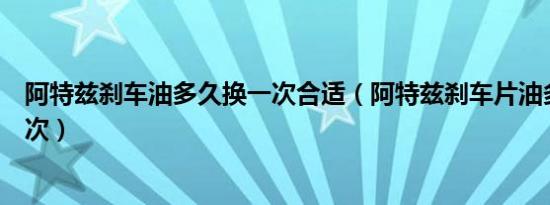 阿特兹刹车油多久换一次合适（阿特兹刹车片油多久更换一次）