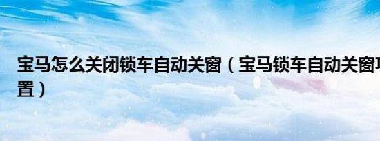 宝马怎么关闭锁车自动关窗（宝马锁车自动关窗功能怎么设置）