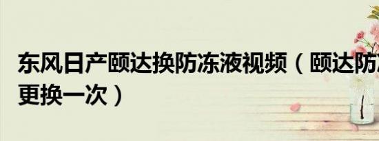 东风日产颐达换防冻液视频（颐达防冻液多久更换一次）