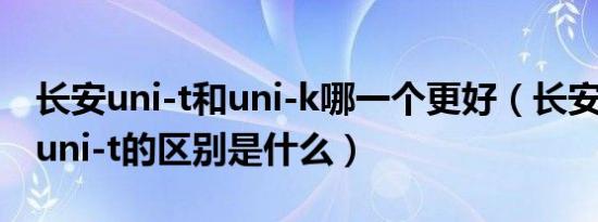 长安uni-t和uni-k哪一个更好（长安uni-k和uni-t的区别是什么）