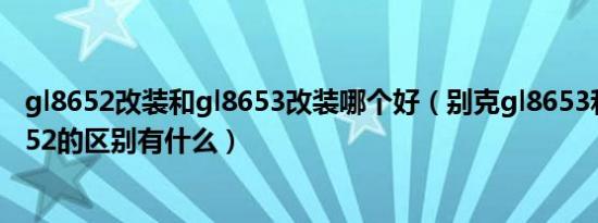 gl8652改装和gl8653改装哪个好（别克gl8653和别克gl8652的区别有什么）