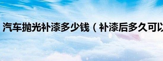 汽车抛光补漆多少钱（补漆后多久可以抛光）