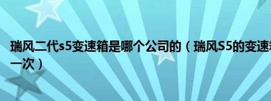 瑞风二代s5变速箱是哪个公司的（瑞风S5的变速箱油多久换一次）