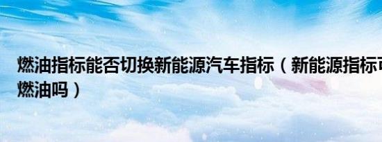 燃油指标能否切换新能源汽车指标（新能源指标可以切换回燃油吗）