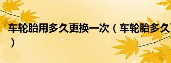 车轮胎用多久更换一次（车轮胎多久更换一次）