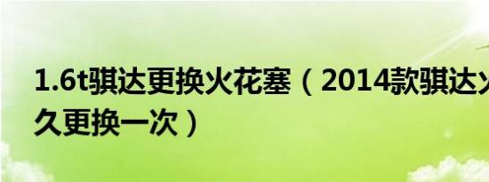 1.6t骐达更换火花塞（2014款骐达火花塞多久更换一次）