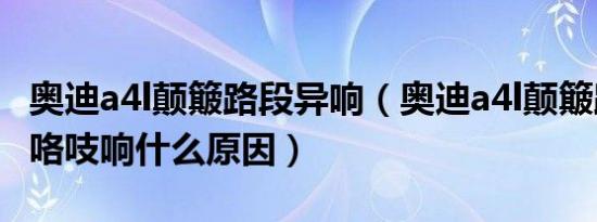 奥迪a4l颠簸路段异响（奥迪a4l颠簸路面咯吱咯吱响什么原因）