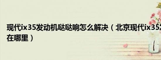 现代ix35发动机哒哒响怎么解决（北京现代ix35发动机号码在哪里）